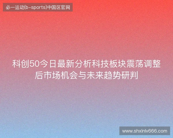 科创50今日最新分析科技板块震荡调整后市场机会与未来趋势研判