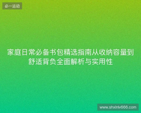 家庭日常必备书包精选指南从收纳容量到舒适背负全面解析与实用性