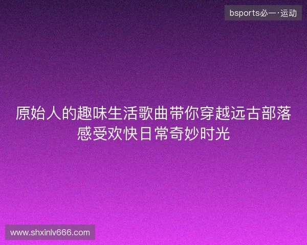 原始人的趣味生活歌曲带你穿越远古部落感受欢快日常奇妙时光 原始人的趣味生活歌曲带你穿越远古部落感受欢快日常奇妙时光